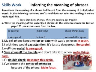 Skills Work

Inferring the meaning of phrases

Sometimes the meaning of a phrase is different from the meaning of its individual
words. In the following sentence, can’t stand does not refer to standing; it means
really don’t like.
I can’t stand cell phones. They are nothing but trouble.
a. Write the meaning of the underlined phrases in the sentences from the text on
page 125. use expressions from the box.
be careful

main focus

make things easy

is very good

in touch

research this again

1.My cell phone keeps me up-to-date with wat´s going on in touch.
2.I wish they would pay attention. It´s just so dangerous. Be careful.
3.mePhone rocks! Is very good.
4.Save yourself the trouble and don´t take it to school make things
easy .
5.I´ll double check. Research this again.
6.I´ve become the center of attention
because of the phone. Main focus.

 