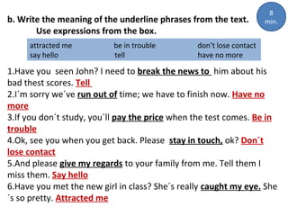 b. Write the meaning of the underline phrases from the text.
Use expressions from the box.
attracted me
say hello

be in trouble
tell

8
min.

don’t lose contact
have no more

1.Have you seen John? I need to break the news to him about his
bad thest scores. Tell
2.I´m sorry we´ve run out of time; we have to finish now. Have no
more
3.If you don´t study, you´ll pay the price when the test comes. Be in
trouble
4.Ok, see you when you get back. Please stay in touch, ok? Don´t
lose contact
5.And please give my regards to your family from me. Tell them I
miss them. Say hello
6.Have you met the new girl in class? She´s really caught my eye. She
´s so pretty. Attracted me

 