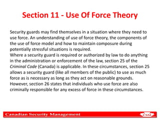 Section 11 - Use Of Force Theory
Security guards may find themselves in a situation where they need to
use force. An understanding of use of force theory, the components of
the use of force model and how to maintain composure during
potentially stressful situations is required.
Where a security guard is required or authorized by law to do anything
in the administration or enforcement of the law, section 25 of the
Criminal Code (Canada) is applicable. In these circumstances, section 25
allows a security guard (like all members of the public) to use as much
force as is necessary as long as they act on reasonable grounds.
However, section 26 states that individuals who use force are also
criminally responsible for any excess of force in these circumstances.

 