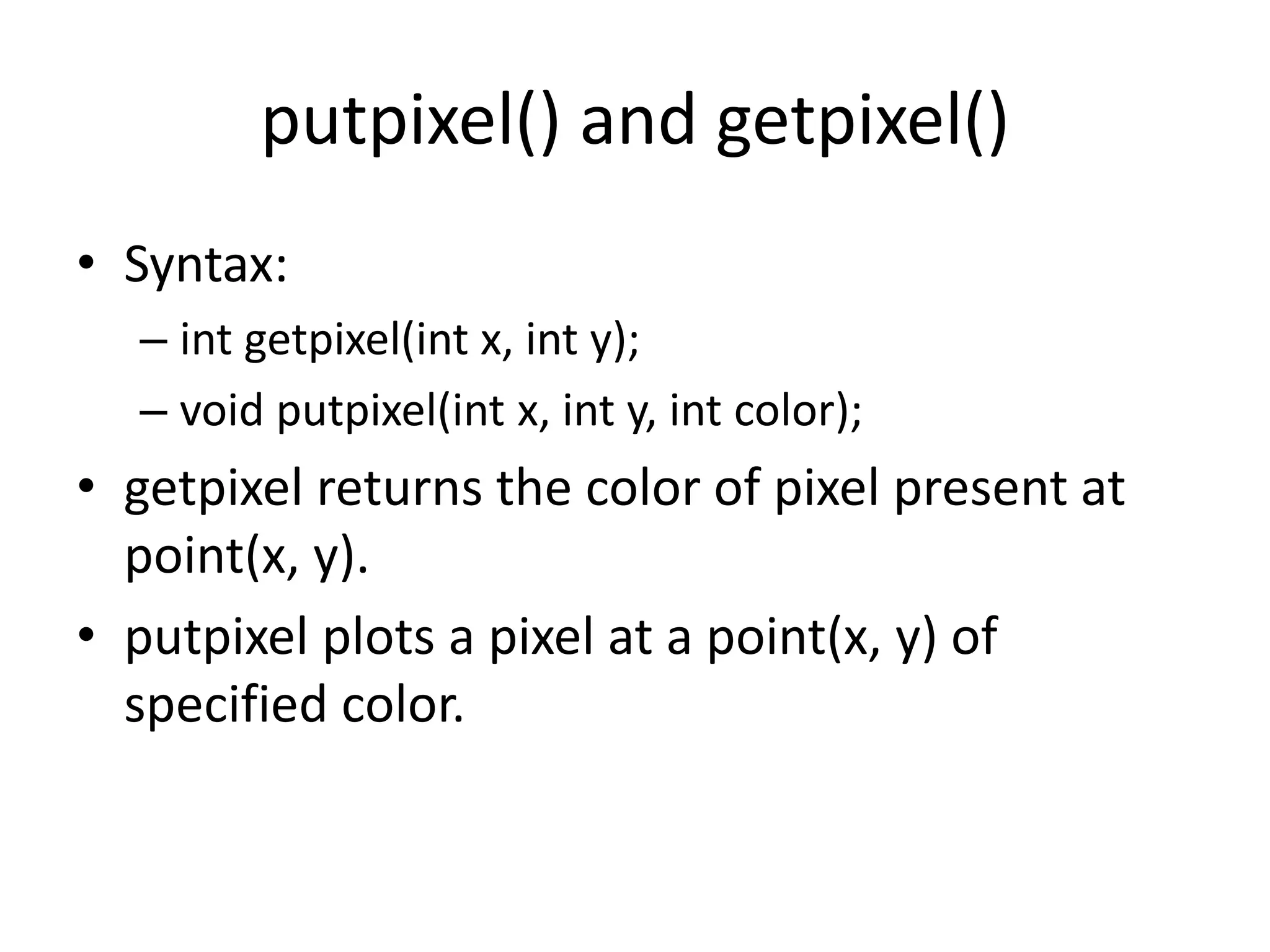 putpixel() and getpixel()
• Syntax:
– int getpixel(int x, int y);
– void putpixel(int x, int y, int color);
• getpixel returns the color of pixel present at
point(x, y).
• putpixel plots a pixel at a point(x, y) of
specified color.
 