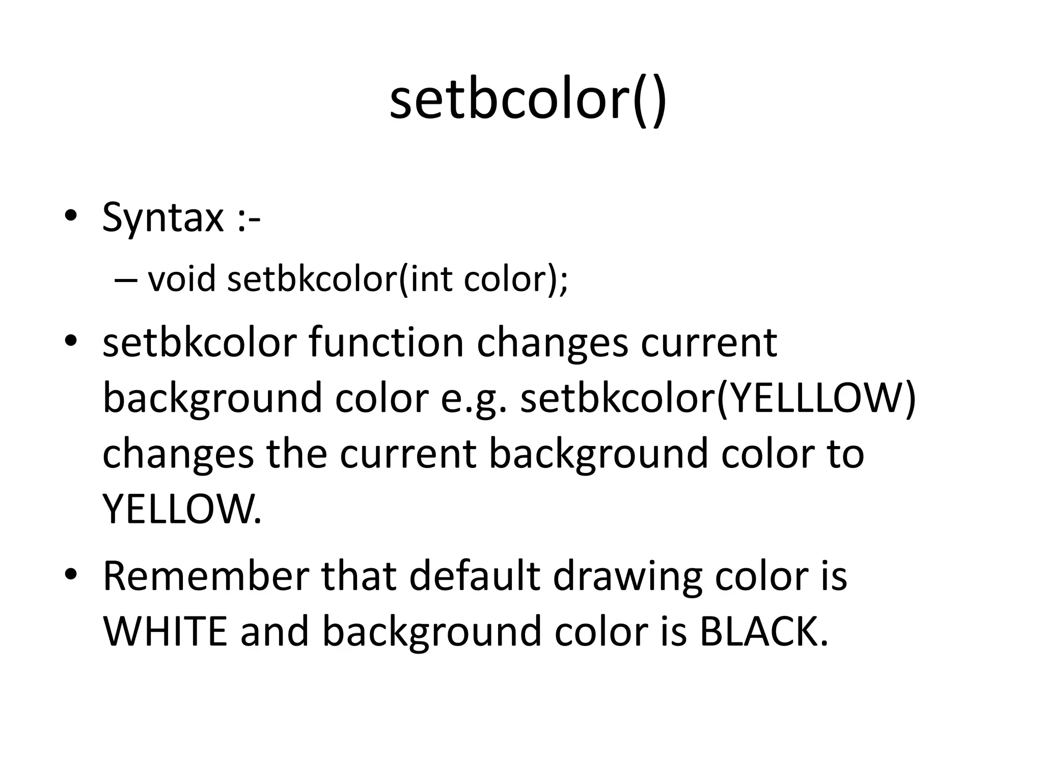 setbcolor()
• Syntax :-
– void setbkcolor(int color);
• setbkcolor function changes current
background color e.g. setbkcolor(YELLLOW)
changes the current background color to
YELLOW.
• Remember that default drawing color is
WHITE and background color is BLACK.
 