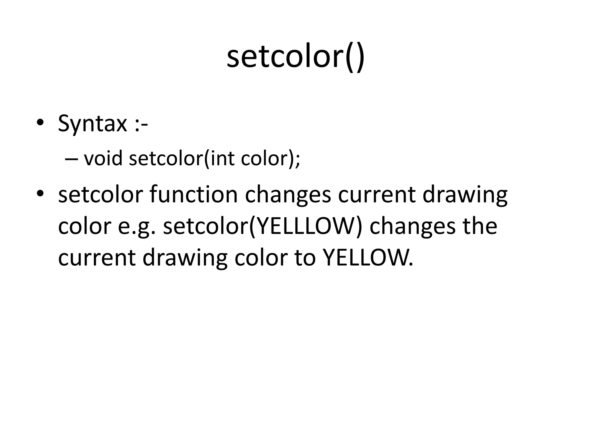 setcolor()
• Syntax :-
– void setcolor(int color);
• setcolor function changes current drawing
color e.g. setcolor(YELLLOW) changes the
current drawing color to YELLOW.
 