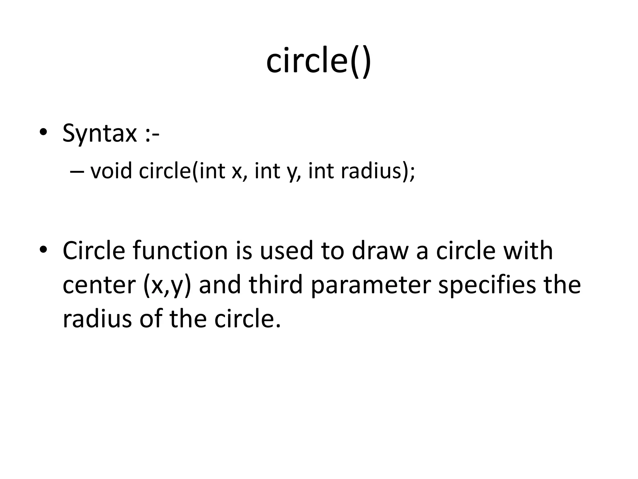 circle()
• Syntax :-
– void circle(int x, int y, int radius);
• Circle function is used to draw a circle with
center (x,y) and third parameter specifies the
radius of the circle.
 