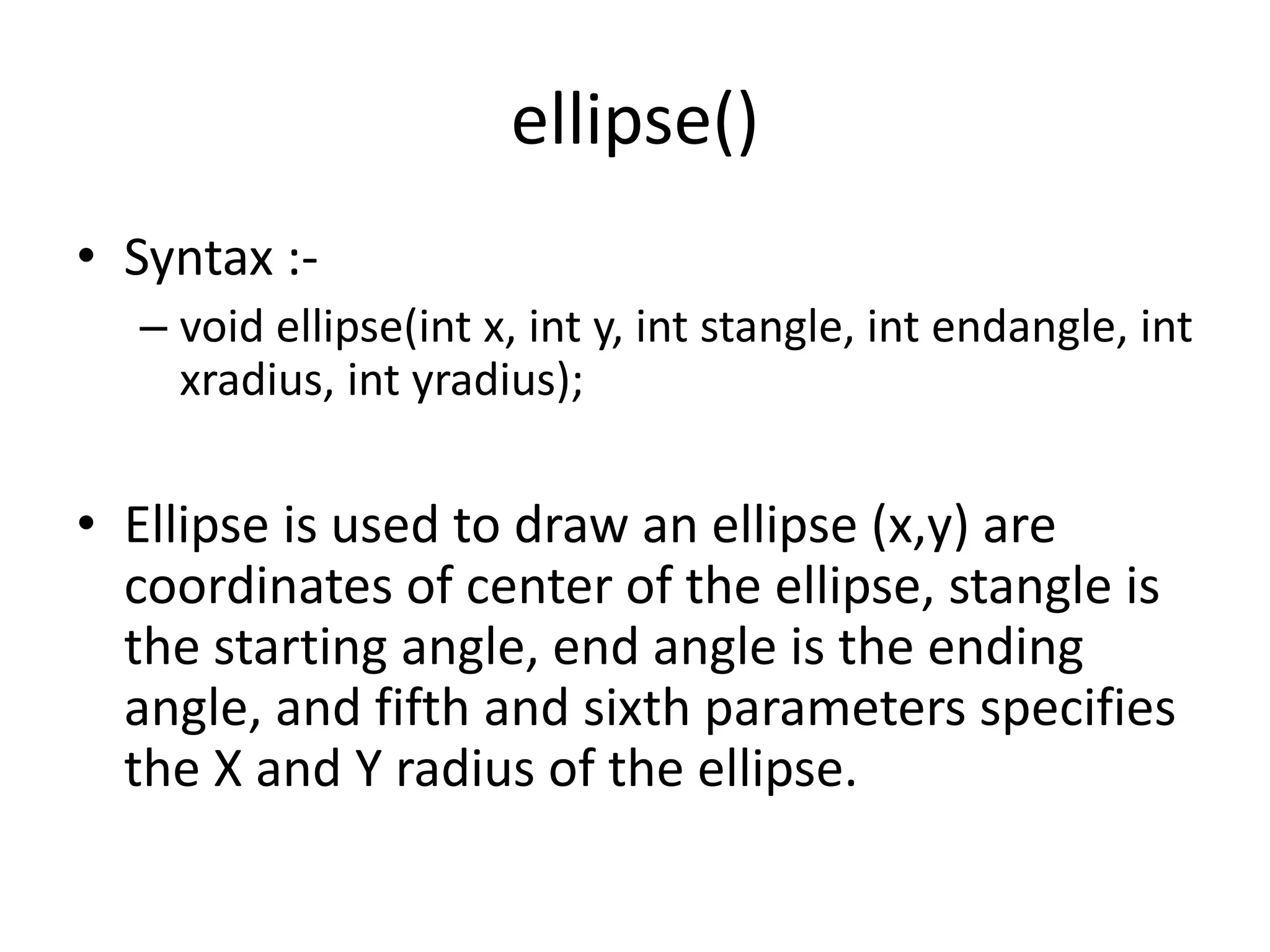ellipse()
• Syntax :-
– void ellipse(int x, int y, int stangle, int endangle, int
xradius, int yradius);
• Ellipse is used to draw an ellipse (x,y) are
coordinates of center of the ellipse, stangle is
the starting angle, end angle is the ending
angle, and fifth and sixth parameters specifies
the X and Y radius of the ellipse.
 