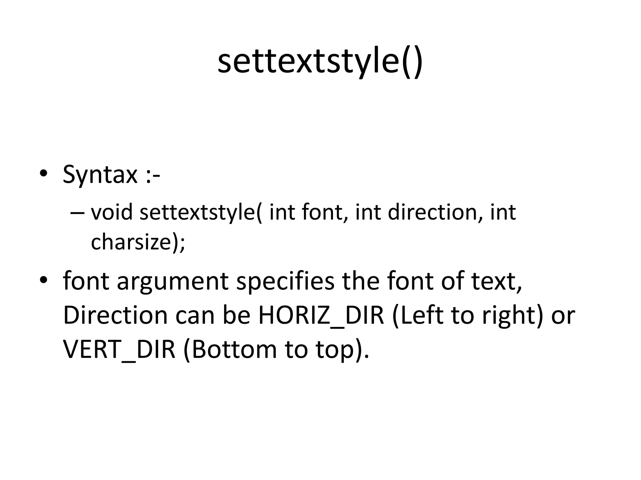 settextstyle()
• Syntax :-
– void settextstyle( int font, int direction, int
charsize);
• font argument specifies the font of text,
Direction can be HORIZ_DIR (Left to right) or
VERT_DIR (Bottom to top).
 