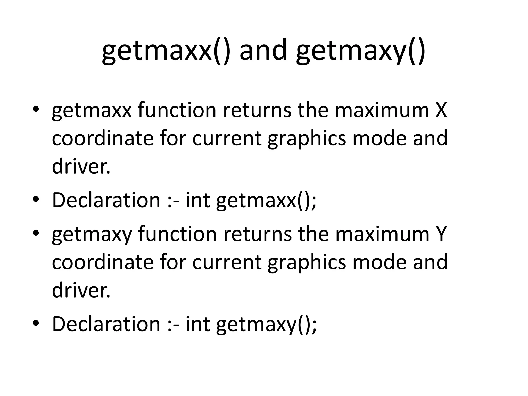 getmaxx() and getmaxy()
• getmaxx function returns the maximum X
coordinate for current graphics mode and
driver.
• Declaration :- int getmaxx();
• getmaxy function returns the maximum Y
coordinate for current graphics mode and
driver.
• Declaration :- int getmaxy();
 