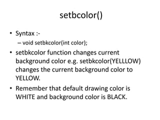 setbcolor()
• Syntax :-
– void setbkcolor(int color);
• setbkcolor function changes current
background color e.g. setbkcolor(YELLLOW)
changes the current background color to
YELLOW.
• Remember that default drawing color is
WHITE and background color is BLACK.
 