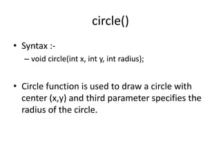 circle()
• Syntax :-
– void circle(int x, int y, int radius);
• Circle function is used to draw a circle with
center (x,y) and third parameter specifies the
radius of the circle.
 