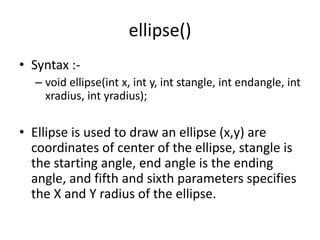 ellipse()
• Syntax :-
– void ellipse(int x, int y, int stangle, int endangle, int
xradius, int yradius);
• Ellipse is used to draw an ellipse (x,y) are
coordinates of center of the ellipse, stangle is
the starting angle, end angle is the ending
angle, and fifth and sixth parameters specifies
the X and Y radius of the ellipse.
 