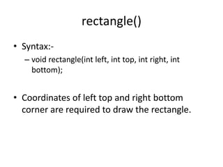 rectangle()
• Syntax:-
– void rectangle(int left, int top, int right, int
bottom);
• Coordinates of left top and right bottom
corner are required to draw the rectangle.
 