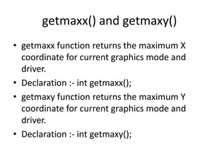 getmaxx() and getmaxy()
• getmaxx function returns the maximum X
coordinate for current graphics mode and
driver.
• Declaration :- int getmaxx();
• getmaxy function returns the maximum Y
coordinate for current graphics mode and
driver.
• Declaration :- int getmaxy();
 