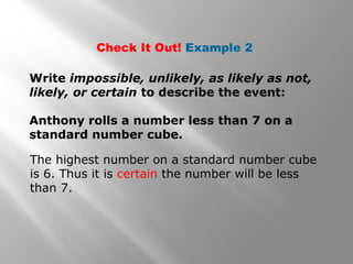 Check It Out! Example 2
Write impossible, unlikely, as likely as not,
likely, or certain to describe the event:
Anthony rolls a number less than 7 on a
standard number cube.
The highest number on a standard number cube
is 6. Thus it is certain the number will be less
than 7.
 