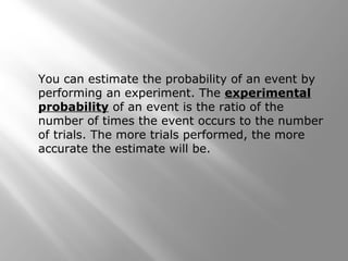 You can estimate the probability of an event by
performing an experiment. The experimental
probability of an event is the ratio of the
number of times the event occurs to the number
of trials. The more trials performed, the more
accurate the estimate will be.
 