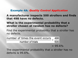 Example 4A: Quality Control Application
A manufacturer inspects 500 strollers and finds
that 498 have no defects.
What is the experimental probability that a
stroller chosen at random has no defects?
Find the experimental probability that a stroller has
no defects.
= 99.6%
The experimental probability that a stroller has no
defects is 99.6%.
 