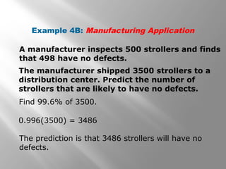 Example 4B: Manufacturing Application
A manufacturer inspects 500 strollers and finds
that 498 have no defects.
The manufacturer shipped 3500 strollers to a
distribution center. Predict the number of
strollers that are likely to have no defects.
Find 99.6% of 3500.
0.996(3500) = 3486
The prediction is that 3486 strollers will have no
defects.
 