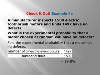 Check It Out! Example 4a
A manufacturer inspects 1500 electric
toothbrush motors and finds 1497 have no
defects.
What is the experimental probability that a
motor chosen at random will have no defects?
Find the experimental probability that a motor has
no defects.
= 99.8%
 