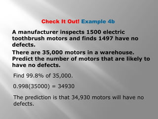 Check It Out! Example 4b
A manufacturer inspects 1500 electric
toothbrush motors and finds 1497 have no
defects.
There are 35,000 motors in a warehouse.
Predict the number of motors that are likely to
have no defects.
Find 99.8% of 35,000.
0.998(35000) = 34930
The prediction is that 34,930 motors will have no
defects.
 