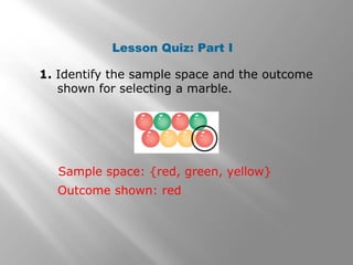 1. Identify the sample space and the outcome
shown for selecting a marble.
Lesson Quiz: Part I
Sample space: {red, green, yellow}
Outcome shown: red
 