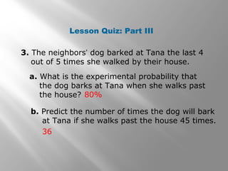 Lesson Quiz: Part III
3. The neighbors’ dog barked at Tana the last 4
out of 5 times she walked by their house.
a. What is the experimental probability that
the dog barks at Tana when she walks past
the house? 80%
b. Predict the number of times the dog will bark
at Tana if she walks past the house 45 times.
36
 