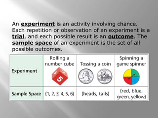An experiment is an activity involving chance.
Each repetition or observation of an experiment is a
trial, and each possible result is an outcome. The
sample space of an experiment is the set of all
possible outcomes.
 
