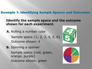 Example 1: Identifying Sample Spaces and Outcomes
Identify the sample space and the outcome
shown for each experiment.
A. Rolling a number cube
Sample space:{1, 2, 3, 4, 5, 6}
Outcome shown: 4
B. Spinning a spinner
Sample space:{red, green,
orange, purple}
Outcome shown: green
 
