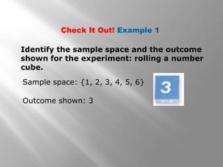 Check It Out! Example 1
Identify the sample space and the outcome
shown for the experiment: rolling a number
cube.
Sample space: {1, 2, 3, 4, 5, 6}
Outcome shown: 3
 