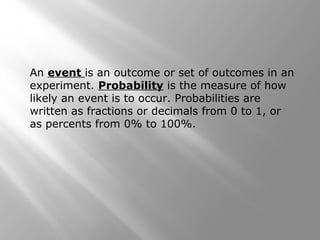 An event is an outcome or set of outcomes in an
experiment. Probability is the measure of how
likely an event is to occur. Probabilities are
written as fractions or decimals from 0 to 1, or
as percents from 0% to 100%.
 