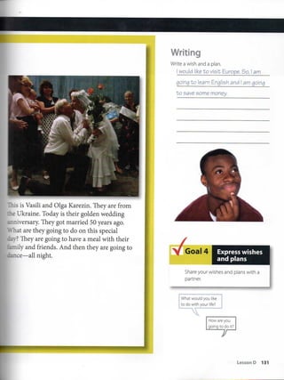 •.is is Vasili and Olga Karezin. They are from
r Ukraine, Today is their golden wedding
::iversary. They got married 50 years ago.
nat are they going to do on this special
.. ? They are going to have a meal with their
"-ily and friends. And then they are going to
:e—all night.
Writing
Write a wish and a plan.
I would like to vieit Europe. So, i am
going t:o learn English and I am going
to eave some money.
Goal 4 Express wishes
and plans
Share your wishes and plans with a
partner.
What would you like
todo with your life?
How are you
going to do ít?
LessonO 131
 