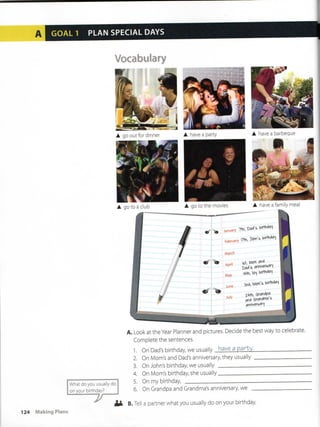 GOAL 1 PLAN SPECIAL DAYS
Vocabulary
A. LookattheYear Plannerand pictures. Decide the best way to celébrate.
Complete the sentences.
1. On Dad's birthday we usuallv have a pan:,y.
What do you usually do
on your birthday?
-y
2. On Mom's and Dad's anniversary, they usually
3. On John's birthday we usually
4. On Mom's birthday she usually
5. On my birthday
6. On Grandpa and Grandma's anniversary, we
B. Tell a partner what you usually do on your birthday
124 Making Plans
 