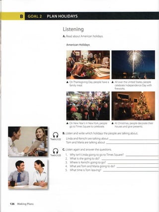 GOAL 2 PLAN HOLIDAYS
üstening
A. Read about American holidays.
American Holidays
• OnThanksgiving Day people have a • All over the United States, people
family meal. celébrate Independence Day with
fireworks.
• On NewYear's in New York, people
go to Times Square to celébrate.
• At Christmas, people decórate their
houses and give presents.
B. Listen and write which holidays the people are taiking about.
Track2-22 Linda and Kenichi are taiking about
Track 2-22
Tom and Maria are taiking about
C. Listen again and answer the questions.
1. Why isn't Linda going to go to Times Square?
What is she going to do?2.
3.
4.
5.
Where is Kenichi going to go? _ „ _ _
What are Tom and Maria going to do?
Whattime isTom leaving?
126 Making Plans
 