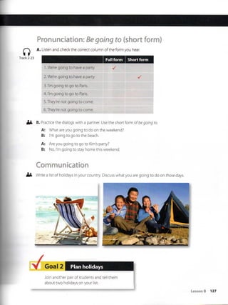 Track 2-23
Pronunciatíon:fíegoing to {short form)
A. Listen and checkthe correct column of the form you hear.
W-iiiii
1. We're going to have a party
2. We're going to have a party
3. l'm going to go to Paris.
4. l'm going to go to Paris.
5. They're not going to come.
6. They're not going to come.
B. Practice the dialogs with a partner. Use the shortform of begoing to.
A: What are you going to do on the weekend?
B: l'm going to go to the beach.
A: Are you going to go to Kim's party?
B: No, l'm going to stay home this weekend.
Communication
Write a list of holidays in your country Discuss what you are going to do on those days.
Goal 2 Plan holidays
Join another pair of students and tell them
about two holidays on your list.
 
