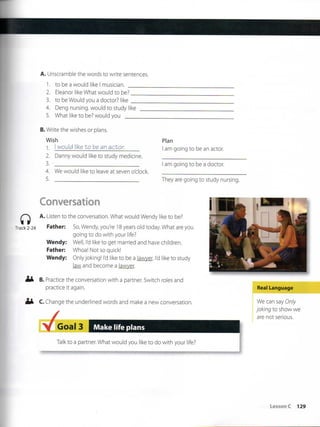 A. Unscramble the words to write sentences,
1. to be a would lil<e I musician.
2. Eleanor like What would to be?
3. to be Would you a doctor? like
4. Deng nursing, would to study like
5. What like to be? would you
Plan
I am going to be an actor.
am going to be a doctor.
They are going to study nursing.
B. Write the wishes or plans.
Wish
1. I would like to be an actor.
2. Danny would like to study medicine.
3.
4. We would like to leave at seven o'clock.
5.
Conversation
A. Listen to the conversation. What would Wendy like to be?
Track 2-24 Father: So, Wendy you're 18 years oíd today What are you
going to do with your life?
Wendy: Well, l'd like to get married and have children.
Father: Whoa! Not so quick!
Wendy: Oniyjoking! Id like to be a lawyer. Id like to study
law and become a lawyer.
B. Practice the conversation with a partner. Switch roles and
practlce it again.
C. Change the underlined words and make a new conversation.
Real Language
We can say Oniy
joking to show we
are not serious.
Goal 3 Make life plans
Talkto a partner. What would you like to do with your life?
LessonC 129
 