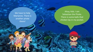 We have to help
Marianne. There is
another pirate
there!
Ahoy, kids. I am
Sebastian the Pirate.
There is some balls that
chicken lay in my pocket.
 