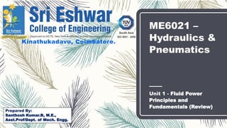 ME6021 –
Hydraulics &
Pneumatics
Unit 1 - Fluid Power
Principles and
Fundamentals (Review)
Kinathukadavu, Coimbatore.
Prepared By:
Santhosh Kumar.B, M.E.,
Asst.Prof/Dept. of Mech. Engg.
 
