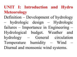 UNIT I: Introduction and Hydro
Meteorology
Definition – Development of hydrology
– hydrologic design – Hydrologic
failures – Importance in Engineering –
Hydrological budget. Weather and
hydrology – General circulation
Temperature humidity – Wind –
Diurnal and monsonic wind systems.
 