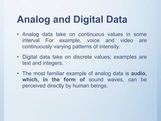 Analog and Digital Data
• Analog data take on continuous values in some
interval For example, voice and video are
continuously varying patterns of intensity.
• Digital data take on discrete values; examples are
text and integers.
• The most familiar example of analog data is audio,
which, in the form of sound waves, can be
perceived directly by human beings.
 