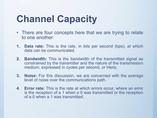 Channel Capacity
• There are four concepts here that we are trying to relate
to one another:
1. Data rate: This is the rate, in bits per second (bps), at which
data can be communicated.
2. Bandwidth: This is the bandwidth of the transmitted signal as
constrained by the transmitter and the nature of the transmission
medium, expressed in cycles per second, or Hertz.
3. Noise: For this discussion, we are concerned with the average
level of noise over the communications path.
4. Error rate: This is the rate at which errors occur, where an error
is the reception of a 1 when a 0 was transmitted or the reception
of a 0 when a 1 was transmitted.
 