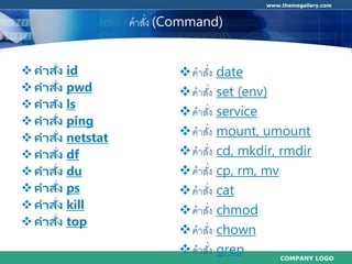 COMPANY LOGO
www.themegallery.com
คำสั่ง (Command)
คาสั่ง id
คาสั่ง pwd
คาสั่ง ls
คาสั่ง ping
คาสั่ง netstat
คาสั่ง df
คาสั่ง du
คาสั่ง ps
คาสั่ง kill
คาสั่ง top
คำสั่ง date
คำสั่ง set (env)
คำสั่ง service
คำสั่ง mount, umount
คำสั่ง cd, mkdir, rmdir
คำสั่ง cp, rm, mv
คำสั่ง cat
คำสั่ง chmod
คำสั่ง chown
คำสั่ง grep
 