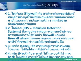 COMPANY LOGO
www.themegallery.com
กำรรักษำควำมปลอดภัย (Security)
1. ไฟล์วอล (Firewall) คือ ฮาร ์ดแวร ์และซอฟต์แวร ์
ที่องค์กรต่างๆมีไว้เพื่อป้ องกันเครือข่ายคอมพิวเตอร ์
ภายในของตนจากอันตรายที่มาจากเครือข่าย
คอมพิวเตอร ์ภายนอก
2. ไอดีเอส (IDS = Intrusion Detection
Systems) คือระบบตรวจสอบการบุกรุกเข้าสู่ระบบ
ตรวจสอบมักวางไว้ทั้งหน้า firewall และหลัง
firewall เพื่อตรวจสอบการบุกรุก และตรวจสอบผล
การใช้ firewall ว่ากรองได้มากน้อยเพียงใด
3. แคล็ก (Crack) คือ การเปลี่ยนการทางานของ
โปรแกรม ให้ผิดไปจากที่ผู้สร้างโปรแกรมสร้างขึ้น
4. แฮ็ก (Hack) คือ การเข้าไปในระบบที่ผู้ทาการ
hack ไม่มีสิทธิ์การเข้าไปในเครื่องบริการที่มีระบบ
 