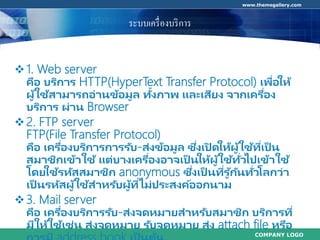 COMPANY LOGO
www.themegallery.com
ระบบเครื่องบริการ
1. Web server
คือ บริการ HTTP(HyperText Transfer Protocol) เพื่อให้
ผู้ใช้สามารถอ่านข้อมูล ทั้งภาพ และเสียง จากเครื่อง
บริการ ผ่าน Browser
2. FTP server
FTP(File Transfer Protocol)
คือ เครื่องบริการการรับ-ส่งข้อมูล ซึ่งเปิ ดให้ผู้ใช้ที่เป็ น
สมาชิกเข้าใช้ แต่บางเครื่องอาจเป็ นให้ผู้ใช้ทั่วไปเข้าใช้
โดยใช้รหัสสมาชิก anonymous ซึ่งเป็ นที่รู ้กันทั่วโลกว่า
เป็ นรหัสผู้ใช้สาหรับผู้ที่ไม่ประสงค์ออกนาม
3. Mail server
คือ เครื่องบริการรับ-ส่งจดหมายสาหรับสมาชิก บริการที่
มีให้ใช้เช่น ส่งจดหมาย รับจดหมาย ส่ง attach file หรือ
 