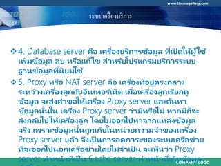 COMPANY LOGO
www.themegallery.com
ระบบเครื่องบริการ
4. Database server คือ เครื่องบริการข้อมูล ที่เปิ ดให้ผู้ใช้
เพิ่มข้อมูล ลบ หรือแก้ไข สาหรับโปรแกรมบริการระบบ
ฐานข้อมูลที่นิยมใช้
5. Proxy หรือ NAT server คือ เครื่องที่อยู่ตรงกลาง
ระหว่างเครื่องลูกกับอินเทอร ์เน็ต เมื่อเครื่องลูกเรียกดู
ข้อมูล จะส่งคาขอให้เครื่อง Proxy server และค้นหา
ข้อมูลนั้นใน เครื่อง Proxy server ว่ามีหรือไม่ หากมีก็จะ
ส่งกลับไปให้เครื่องลูก โดยไม่ออกไปหาจากแหล่งข้อมูล
จริง เพราะข้อมูลนั้นถูกเก็บในหน่วยความจาของเครื่อง
Proxy server แล้ว จึงเป็ นการลดภาระของระบบเครือข่าย
ที่จะออกไปนอกเครือข่ายโดยไม่จาเป็ น จะเห็นว่า Proxy
server ทาหน้าที่เป็ น Cache server ทาหน้าที่เก็บข้อมูล
 