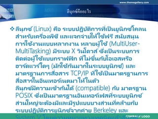 COMPANY LOGO
www.themegallery.com
ลีนุกซ์คืออะไร
ลีนุกซ ์(Linux) คือ ระบบปฏิบัติการที่เป็ นยูนิกซ ์โคลน
สาหรับเครื่องพีซี และแจกจ่ายให้ใช้ฟรี สนับสนุน
การใช้งานแบบหลากงาน หลายผู้ใช้ (MultiUser-
MultiTasking) มีระบบ X วินโดวส์ซึ่งเป็ นระบบการ
ติดต่อผู้ใช้แบบกราฟฟิ ก ที่ไม่ขึ้นกับโอเอสหรือ
ฮาร ์ดแวร ์ใดๆ (มักใช้กันมากในระบบยูนิกซ ์) และ
มาตรฐานการสื่อสาร TCP/IP ที่ใช้เป็ นมาตรฐานการ
สื่อสารในอินเทอร ์เนตมาให้ในตัว
ลีนุกซ ์มีความเข้ากันได้ (compatible) กับ มาตรฐาน
POSIX ซึ่งเป็ นมาตรฐานอินเทอร ์เฟสที่ระบบยูนิกซ ์
ส่วนใหญ่จะต้องมีและมีรูปแบบบางส่วนที่คล้ายกับ
ระบบปฏิบัติการยูนิกซ ์จากค่าย Berkeley และ
 