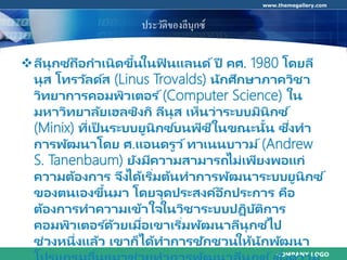 COMPANY LOGO
www.themegallery.com
ประวัติของลีนุกซ์
ลีนุกซ ์ถือกาเนิดขึ้นในฟิ นแลนด์ ปี คศ. 1980 โดยลี
นุส โทรวัลด์ส (Linus Trovalds) นักศึกษาภาควิชา
วิทยาการคอมพิวเตอร ์(Computer Science) ใน
มหาวิทยาลัยเฮลซิงกิ ลีนุส เห็นว่าระบบมินิกซ ์
(Minix) ที่เป็ นระบบยูนิกซ ์บนพีซีในขณะนั้น ซึ่งทา
การพัฒนาโดย ศ.แอนดรูว์ทาเนนบาวม์ (Andrew
S. Tanenbaum) ยังมีความสามารถไม่เพียงพอแก่
ความต้องการ จึงได้เริ่มต้นทาการพัฒนาระบบยูนิกซ ์
ของตนเองขึ้นมา โดยจุดประสงค์อีกประการ คือ
ต้องการทาความเข้าใจในวิชาระบบปฏิบัติการ
คอมพิวเตอร ์ด้วยเมื่อเขาเริ่มพัฒนาลีนุกซ ์ไป
ช่วงหนึ่งแล้ว เขาก็ได้ทาการชักชวนให้นักพัฒนา
่ ่
 