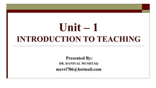 Unit – 1
INTRODUCTION TO TEACHING
Presented By:
DR. DANIYAL MUSHTAQ
merri786@hotmail.com
 