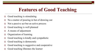 Features of Good Teaching
 Good teaching is stimulating
 No a matter of pouring in but of drawing out
 Not a passive act but an active process
 Good teaching is well planned
 A means of adjustment
 Organization of learning
 Good teaching is kindly and sympathetic
 Good teaching is democratic
 Good teaching is suggestive and cooperative
 Good teaching liberates the learner
 