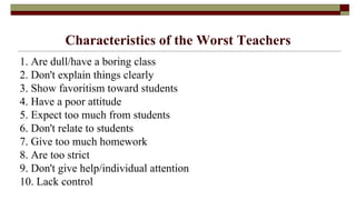 Characteristics of the Worst Teachers
1. Are dull/have a boring class
2. Don't explain things clearly
3. Show favoritism toward students
4. Have a poor attitude
5. Expect too much from students
6. Don't relate to students
7. Give too much homework
8. Are too strict
9. Don't give help/individual attention
10. Lack control
 