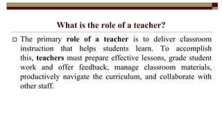 What is the role of a teacher?
 The primary role of a teacher is to deliver classroom
instruction that helps students learn. To accomplish
this, teachers must prepare effective lessons, grade student
work and offer feedback, manage classroom materials,
productively navigate the curriculum, and collaborate with
other staff.
 