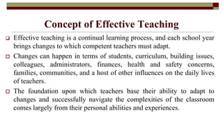 Concept of Effective Teaching
 Effective teaching is a continual learning process, and each school year
brings changes to which competent teachers must adapt.
 Changes can happen in terms of students, curriculum, building issues,
colleagues, administrators, finances, health and safety concerns,
families, communities, and a host of other influences on the daily lives
of teachers.
 The foundation upon which teachers base their ability to adapt to
changes and successfully navigate the complexities of the classroom
comes largely from their personal abilities and experiences.
 