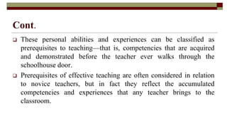 Cont.
 These personal abilities and experiences can be classified as
prerequisites to teaching—that is, competencies that are acquired
and demonstrated before the teacher ever walks through the
schoolhouse door.
 Prerequisites of effective teaching are often considered in relation
to novice teachers, but in fact they reflect the accumulated
competencies and experiences that any teacher brings to the
classroom.
 