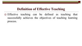 Definition of Effective Teaching
 Effective teaching can be defined as teaching that
successfully achieves the objectives of teaching learning
process.
 